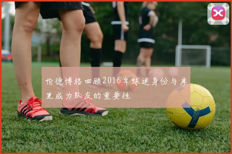 伦德博格回顾2016年球迷身份与库里成为队友的重要性