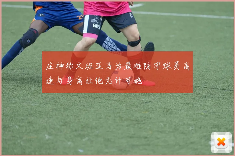 庄神称文班亚马为最难防守球员高速与身高让他无计可施