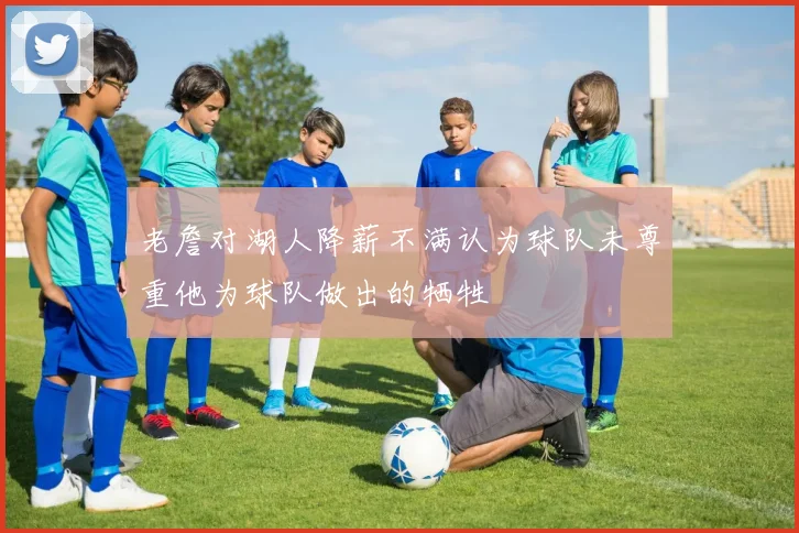 老詹对湖人降薪不满认为球队未尊重他为球队做出的牺牲