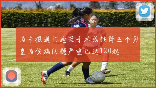 马卡报道门迪若手术或缺阵五个月皇马伤病问题严重已达120起