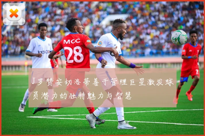 J罗赞安切洛蒂善于管理巨星激发球员潜力的独特魅力与智慧