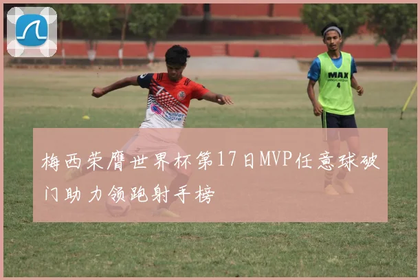 梅西荣膺世界杯第17日MVP任意球破门助力领跑射手榜