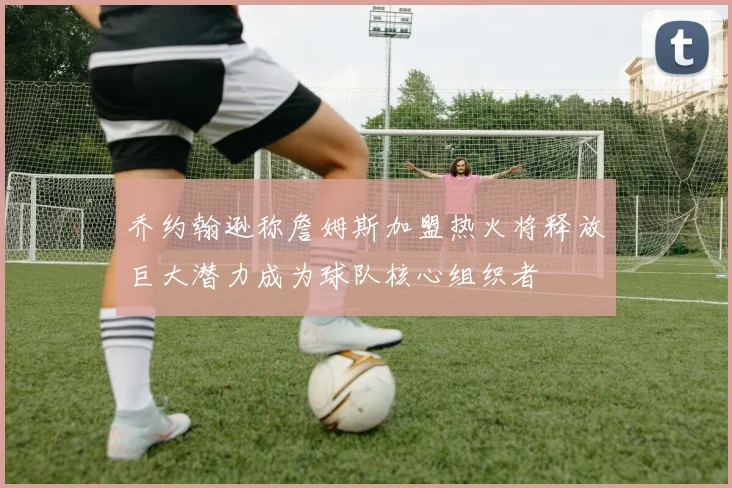 乔约翰逊称詹姆斯加盟热火将释放巨大潜力成为球队核心组织者
