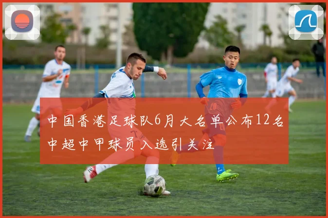 中国香港足球队6月大名单公布12名中超中甲球员入选引关注