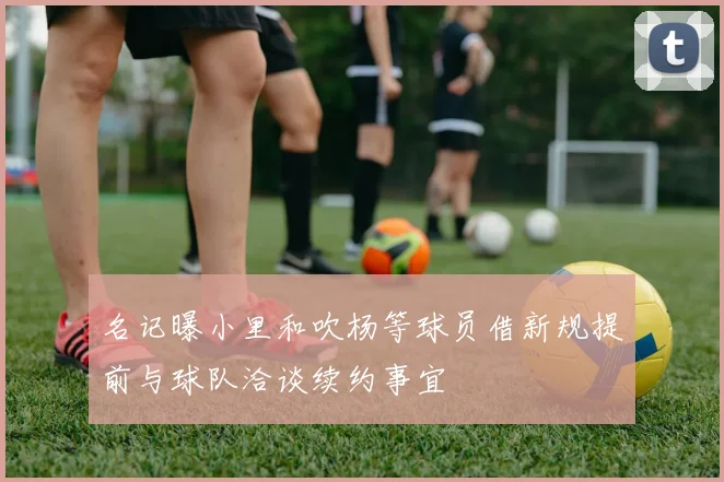 名记曝小里和吹杨等球员借新规提前与球队洽谈续约事宜